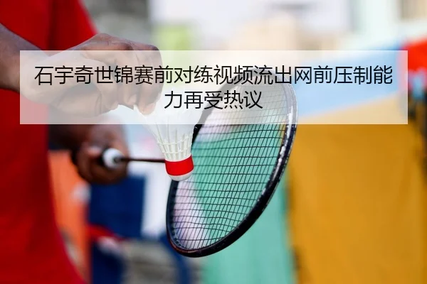 石宇奇世锦赛前对练视频流出网前压制能力再受热议