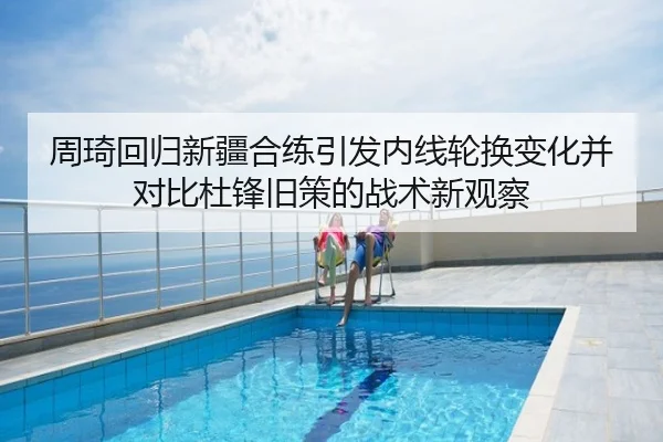 周琦回归新疆合练引发内线轮换变化并对比杜锋旧策的战术新观察