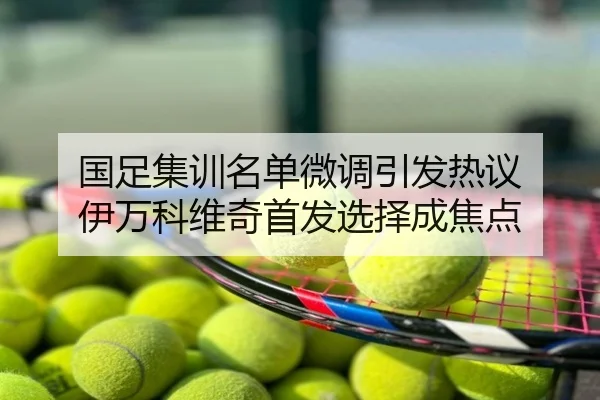国足集训名单微调引发热议 伊万科维奇首发选择成焦点
