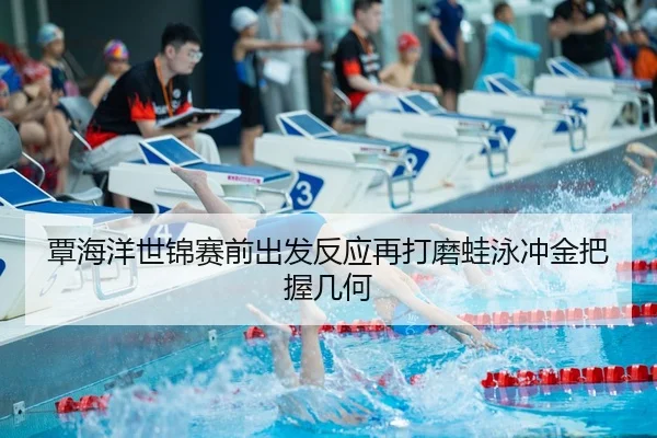 覃海洋世锦赛前出发反应再打磨蛙泳冲金把握几何
