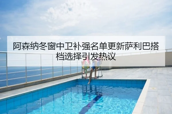 阿森纳冬窗中卫补强名单更新萨利巴搭档选择引发热议